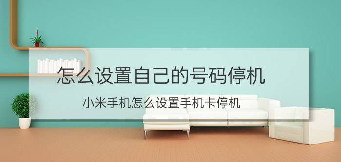 怎么设置自己的号码停机 小米手机怎么设置手机卡停机